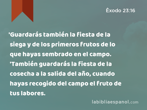 'Guardarás también la fiesta de la siega y de los primeros frutos de lo que hayas sembrado en el campo. 'También guardarás la fiesta de la cosecha a la salida del año, cuando hayas recogido del campo el fruto de tus labores. - Êxodo 23:16