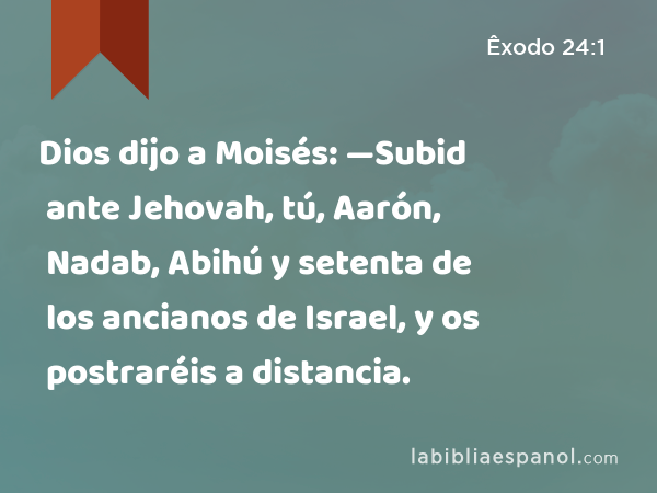 Dios dijo a Moisés: —Subid ante Jehovah, tú, Aarón, Nadab, Abihú y setenta de los ancianos de Israel, y os postraréis a distancia. - Êxodo 24:1