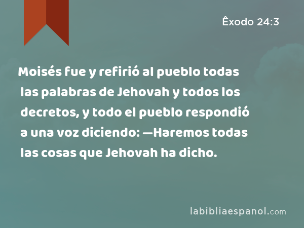 Moisés fue y refirió al pueblo todas las palabras de Jehovah y todos los decretos, y todo el pueblo respondió a una voz diciendo: —Haremos todas las cosas que Jehovah ha dicho. - Êxodo 24:3