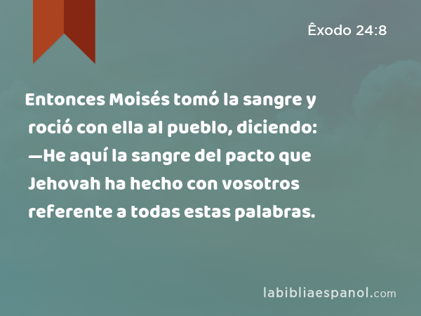 Entonces Moisés tomó la sangre y roció con ella al pueblo, diciendo: —He aquí la sangre del pacto que Jehovah ha hecho con vosotros referente a todas estas palabras. - Êxodo 24:8