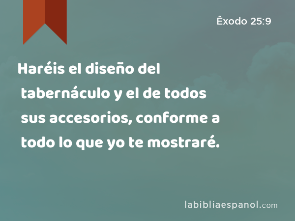 Haréis el diseño del tabernáculo y el de todos sus accesorios, conforme a todo lo que yo te mostraré. - Êxodo 25:9