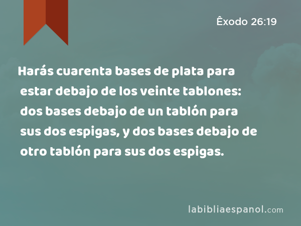 Harás cuarenta bases de plata para estar debajo de los veinte tablones: dos bases debajo de un tablón para sus dos espigas, y dos bases debajo de otro tablón para sus dos espigas. - Êxodo 26:19