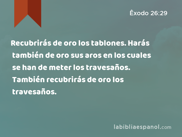 Recubrirás de oro los tablones. Harás también de oro sus aros en los cuales se han de meter los travesaños. También recubrirás de oro los travesaños. - Êxodo 26:29