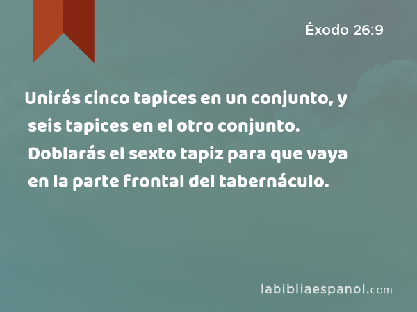 Unirás cinco tapices en un conjunto, y seis tapices en el otro conjunto. Doblarás el sexto tapiz para que vaya en la parte frontal del tabernáculo. - Êxodo 26:9