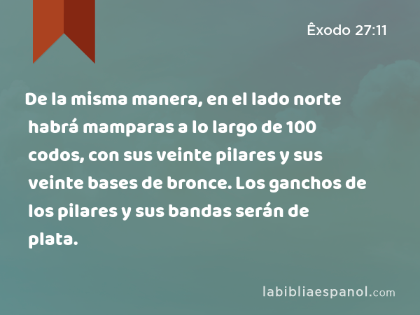 De la misma manera, en el lado norte habrá mamparas a lo largo de 100 codos, con sus veinte pilares y sus veinte bases de bronce. Los ganchos de los pilares y sus bandas serán de plata. - Êxodo 27:11