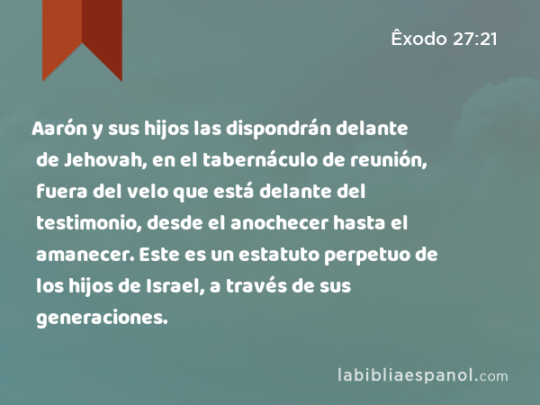 Aarón y sus hijos las dispondrán delante de Jehovah, en el tabernáculo de reunión, fuera del velo que está delante del testimonio, desde el anochecer hasta el amanecer. Este es un estatuto perpetuo de los hijos de Israel, a través de sus generaciones. - Êxodo 27:21