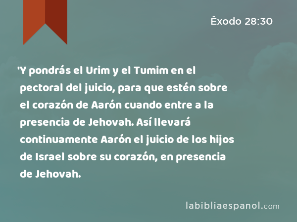 'Y pondrás el Urim y el Tumim en el pectoral del juicio, para que estén sobre el corazón de Aarón cuando entre a la presencia de Jehovah. Así llevará continuamente Aarón el juicio de los hijos de Israel sobre su corazón, en presencia de Jehovah. - Êxodo 28:30