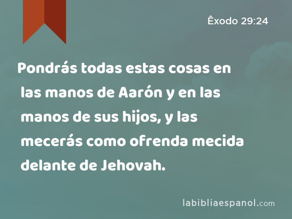 Pondrás todas estas cosas en las manos de Aarón y en las manos de sus hijos, y las mecerás como ofrenda mecida delante de Jehovah. - Êxodo 29:24