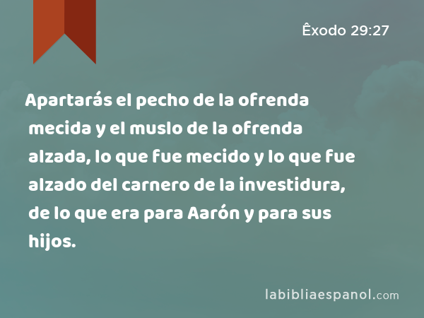 Apartarás el pecho de la ofrenda mecida y el muslo de la ofrenda alzada, lo que fue mecido y lo que fue alzado del carnero de la investidura, de lo que era para Aarón y para sus hijos. - Êxodo 29:27