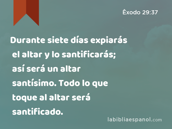 Durante siete días expiarás el altar y lo santificarás; así será un altar santísimo. Todo lo que toque al altar será santificado. - Êxodo 29:37