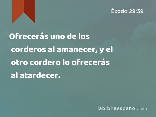 Ofrecerás uno de los corderos al amanecer, y el otro cordero lo ofrecerás al atardecer. - Êxodo 29:39