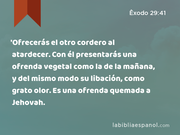 'Ofrecerás el otro cordero al atardecer. Con él presentarás una ofrenda vegetal como la de la mañana, y del mismo modo su libación, como grato olor. Es una ofrenda quemada a Jehovah. - Êxodo 29:41