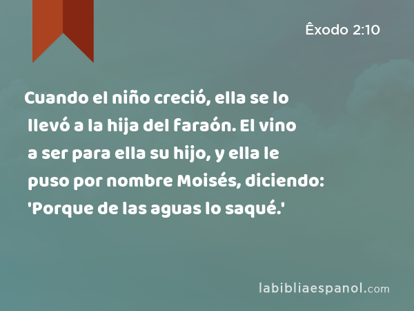 Cuando el niño creció, ella se lo llevó a la hija del faraón. El vino a ser para ella su hijo, y ella le puso por nombre Moisés, diciendo: 'Porque de las aguas lo saqué.' - Êxodo 2:10