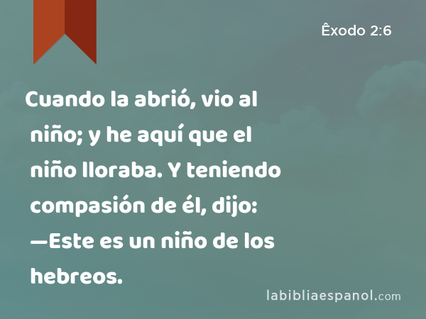 Cuando la abrió, vio al niño; y he aquí que el niño lloraba. Y teniendo compasión de él, dijo: —Este es un niño de los hebreos. - Êxodo 2:6