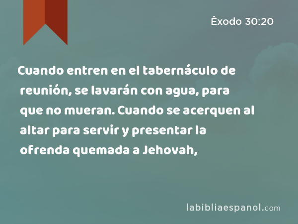 Cuando entren en el tabernáculo de reunión, se lavarán con agua, para que no mueran. Cuando se acerquen al altar para servir y presentar la ofrenda quemada a Jehovah, - Êxodo 30:20