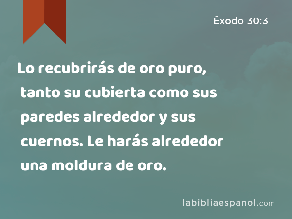 Lo recubrirás de oro puro, tanto su cubierta como sus paredes alrededor y sus cuernos. Le harás alrededor una moldura de oro. - Êxodo 30:3