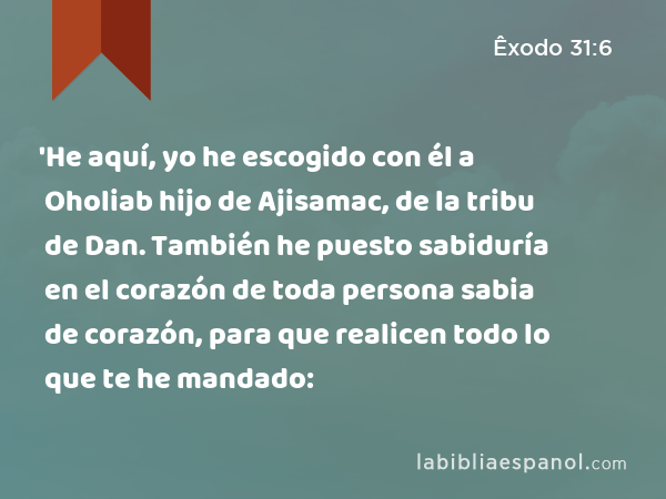 'He aquí, yo he escogido con él a Oholiab hijo de Ajisamac, de la tribu de Dan. También he puesto sabiduría en el corazón de toda persona sabia de corazón, para que realicen todo lo que te he mandado: - Êxodo 31:6