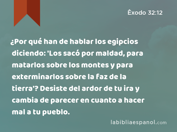 ¿Por qué han de hablar los egipcios diciendo: 'Los sacó por maldad, para matarlos sobre los montes y para exterminarlos sobre la faz de la tierra'? Desiste del ardor de tu ira y cambia de parecer en cuanto a hacer mal a tu pueblo. - Êxodo 32:12