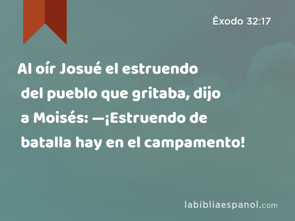 Al oír Josué el estruendo del pueblo que gritaba, dijo a Moisés: —¡Estruendo de batalla hay en el campamento! - Êxodo 32:17