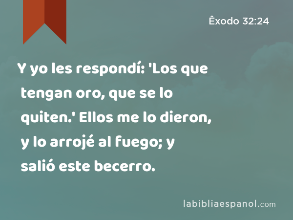 Y yo les respondí: 'Los que tengan oro, que se lo quiten.' Ellos me lo dieron, y lo arrojé al fuego; y salió este becerro. - Êxodo 32:24