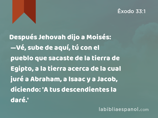 Después Jehovah dijo a Moisés: —Vé, sube de aquí, tú con el pueblo que sacaste de la tierra de Egipto, a la tierra acerca de la cual juré a Abraham, a Isaac y a Jacob, diciendo: 'A tus descendientes la daré.' - Êxodo 33:1