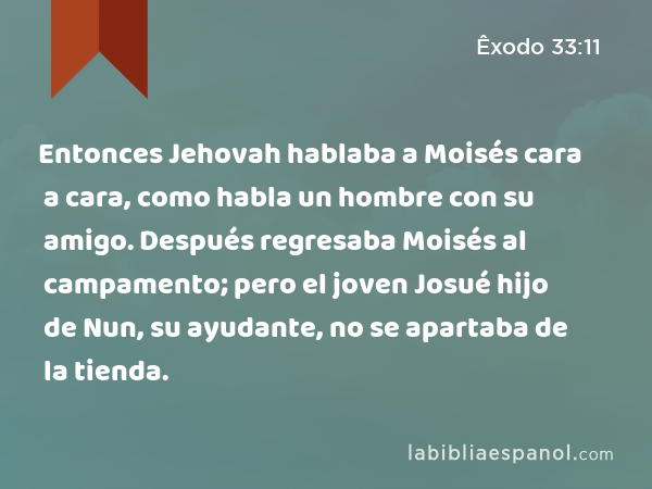 Entonces Jehovah hablaba a Moisés cara a cara, como habla un hombre con su amigo. Después regresaba Moisés al campamento; pero el joven Josué hijo de Nun, su ayudante, no se apartaba de la tienda. - Êxodo 33:11