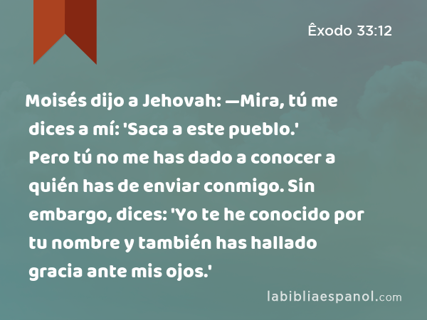 Moisés dijo a Jehovah: —Mira, tú me dices a mí: 'Saca a este pueblo.' Pero tú no me has dado a conocer a quién has de enviar conmigo. Sin embargo, dices: 'Yo te he conocido por tu nombre y también has hallado gracia ante mis ojos.' - Êxodo 33:12