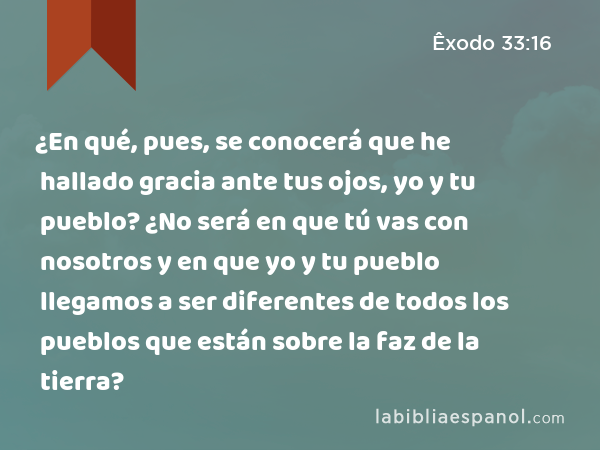 ¿En qué, pues, se conocerá que he hallado gracia ante tus ojos, yo y tu pueblo? ¿No será en que tú vas con nosotros y en que yo y tu pueblo llegamos a ser diferentes de todos los pueblos que están sobre la faz de la tierra? - Êxodo 33:16