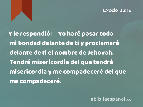 Y le respondió: —Yo haré pasar toda mi bondad delante de ti y proclamaré delante de ti el nombre de Jehovah. Tendré misericordia del que tendré misericordia y me compadeceré del que me compadeceré. - Êxodo 33:19