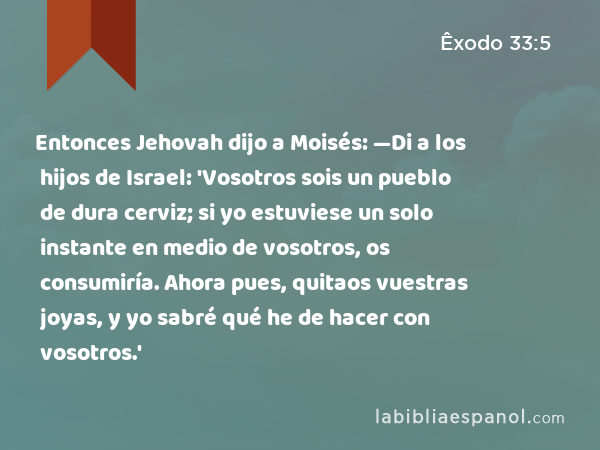 Entonces Jehovah dijo a Moisés: —Di a los hijos de Israel: 'Vosotros sois un pueblo de dura cerviz; si yo estuviese un solo instante en medio de vosotros, os consumiría. Ahora pues, quitaos vuestras joyas, y yo sabré qué he de hacer con vosotros.' - Êxodo 33:5