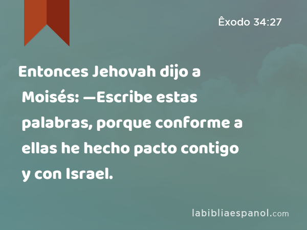 Entonces Jehovah dijo a Moisés: —Escribe estas palabras, porque conforme a ellas he hecho pacto contigo y con Israel. - Êxodo 34:27