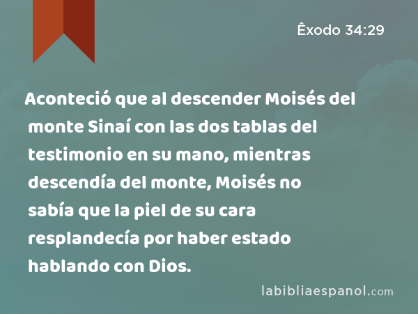 Aconteció que al descender Moisés del monte Sinaí con las dos tablas del testimonio en su mano, mientras descendía del monte, Moisés no sabía que la piel de su cara resplandecía por haber estado hablando con Dios. - Êxodo 34:29