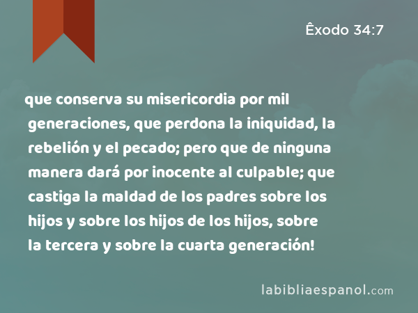 que conserva su misericordia por mil generaciones, que perdona la iniquidad, la rebelión y el pecado; pero que de ninguna manera dará por inocente al culpable; que castiga la maldad de los padres sobre los hijos y sobre los hijos de los hijos, sobre la tercera y sobre la cuarta generación! - Êxodo 34:7