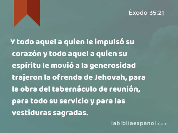 Y todo aquel a quien le impulsó su corazón y todo aquel a quien su espíritu le movió a la generosidad trajeron la ofrenda de Jehovah, para la obra del tabernáculo de reunión, para todo su servicio y para las vestiduras sagradas. - Êxodo 35:21