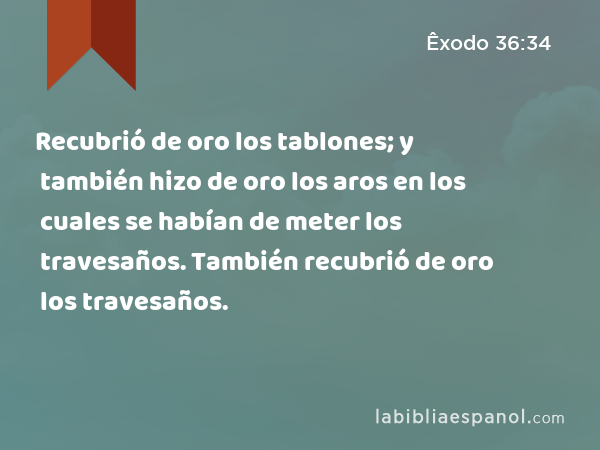 Recubrió de oro los tablones; y también hizo de oro los aros en los cuales se habían de meter los travesaños. También recubrió de oro los travesaños. - Êxodo 36:34