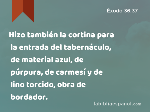 Hizo también la cortina para la entrada del tabernáculo, de material azul, de púrpura, de carmesí y de lino torcido, obra de bordador. - Êxodo 36:37