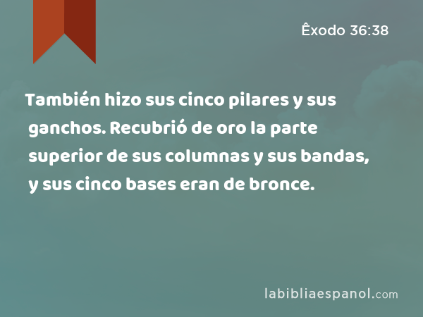 También hizo sus cinco pilares y sus ganchos. Recubrió de oro la parte superior de sus columnas y sus bandas, y sus cinco bases eran de bronce. - Êxodo 36:38