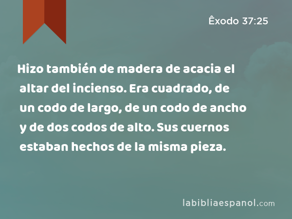 Hizo también de madera de acacia el altar del incienso. Era cuadrado, de un codo de largo, de un codo de ancho y de dos codos de alto. Sus cuernos estaban hechos de la misma pieza. - Êxodo 37:25