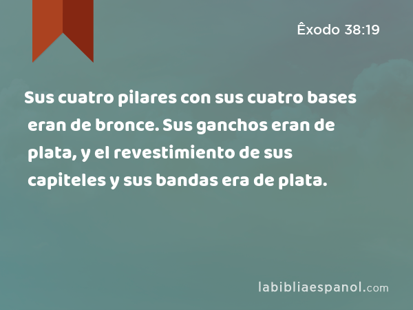 Sus cuatro pilares con sus cuatro bases eran de bronce. Sus ganchos eran de plata, y el revestimiento de sus capiteles y sus bandas era de plata. - Êxodo 38:19