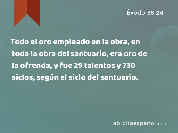 Todo el oro empleado en la obra, en toda la obra del santuario, era oro de la ofrenda, y fue 29 talentos y 730 siclos, según el siclo del santuario. - Êxodo 38:24