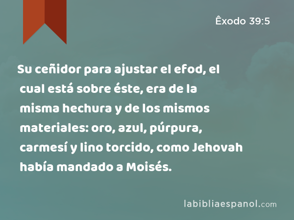 Su ceñidor para ajustar el efod, el cual está sobre éste, era de la misma hechura y de los mismos materiales: oro, azul, púrpura, carmesí y lino torcido, como Jehovah había mandado a Moisés. - Êxodo 39:5