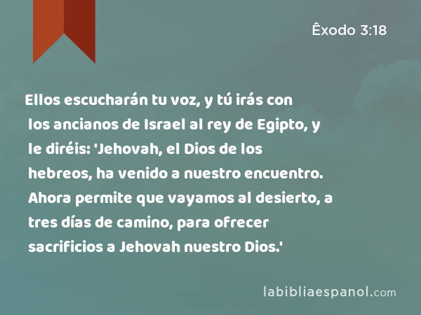 Ellos escucharán tu voz, y tú irás con los ancianos de Israel al rey de Egipto, y le diréis: 'Jehovah, el Dios de los hebreos, ha venido a nuestro encuentro. Ahora permite que vayamos al desierto, a tres días de camino, para ofrecer sacrificios a Jehovah nuestro Dios.' - Êxodo 3:18