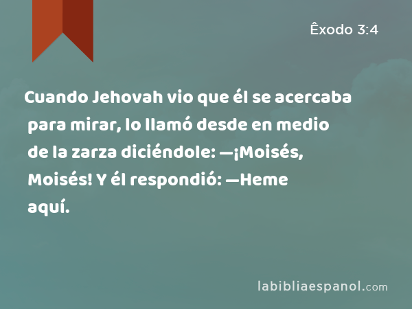 Cuando Jehovah vio que él se acercaba para mirar, lo llamó desde en medio de la zarza diciéndole: —¡Moisés, Moisés! Y él respondió: —Heme aquí. - Êxodo 3:4