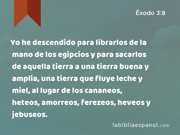 Yo he descendido para librarlos de la mano de los egipcios y para sacarlos de aquella tierra a una tierra buena y amplia, una tierra que fluye leche y miel, al lugar de los cananeos, heteos, amorreos, ferezeos, heveos y jebuseos. - Êxodo 3:8