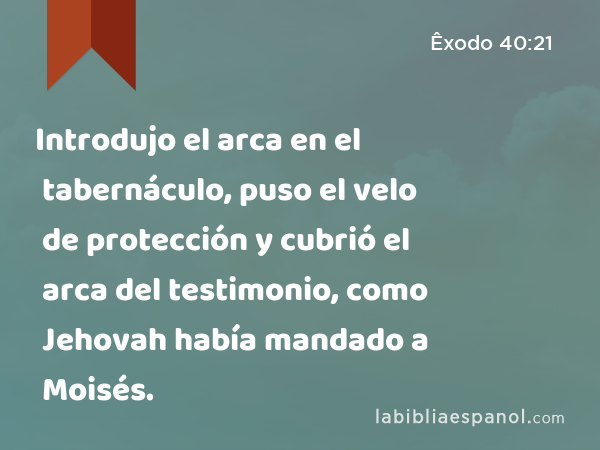 Introdujo el arca en el tabernáculo, puso el velo de protección y cubrió el arca del testimonio, como Jehovah había mandado a Moisés. - Êxodo 40:21