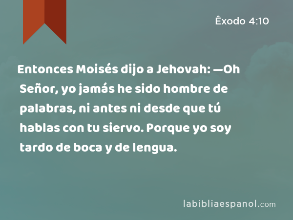 Entonces Moisés dijo a Jehovah: —Oh Señor, yo jamás he sido hombre de palabras, ni antes ni desde que tú hablas con tu siervo. Porque yo soy tardo de boca y de lengua. - Êxodo 4:10