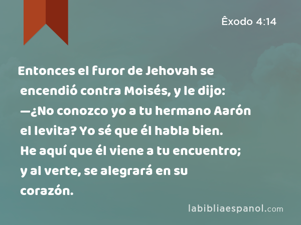 Entonces el furor de Jehovah se encendió contra Moisés, y le dijo: —¿No conozco yo a tu hermano Aarón el levita? Yo sé que él habla bien. He aquí que él viene a tu encuentro; y al verte, se alegrará en su corazón. - Êxodo 4:14