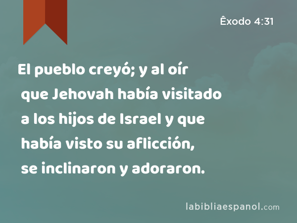 El pueblo creyó; y al oír que Jehovah había visitado a los hijos de Israel y que había visto su aflicción, se inclinaron y adoraron. - Êxodo 4:31