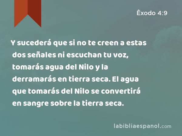 Y sucederá que si no te creen a estas dos señales ni escuchan tu voz, tomarás agua del Nilo y la derramarás en tierra seca. El agua que tomarás del Nilo se convertirá en sangre sobre la tierra seca. - Êxodo 4:9