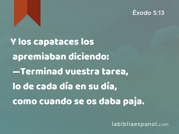 Y los capataces los apremiaban diciendo: —Terminad vuestra tarea, lo de cada día en su día, como cuando se os daba paja. - Êxodo 5:13